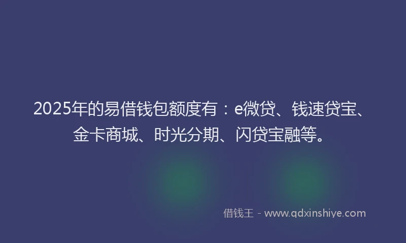 2025年的易借钱包额度有：e微贷、钱速贷宝、金卡商城、时光分期、闪贷宝融等。