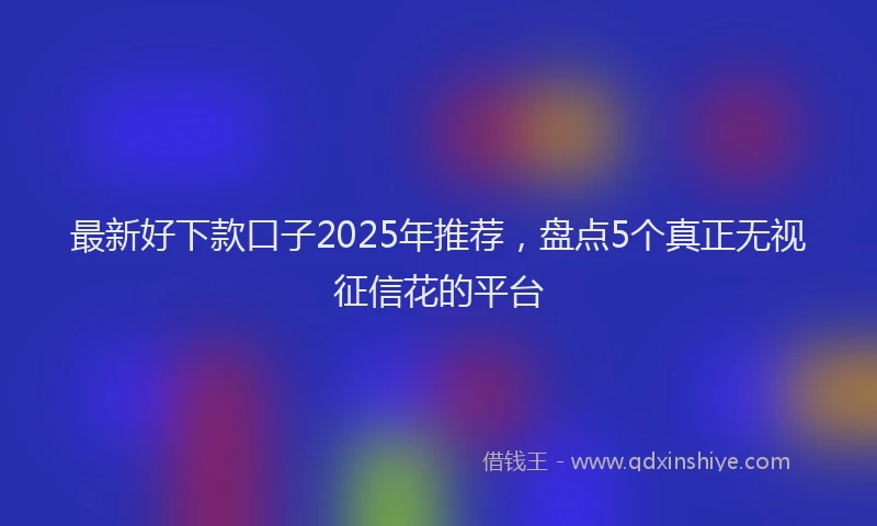最新好下款口子2025年推荐，盘点5个真正无视征信花的平台