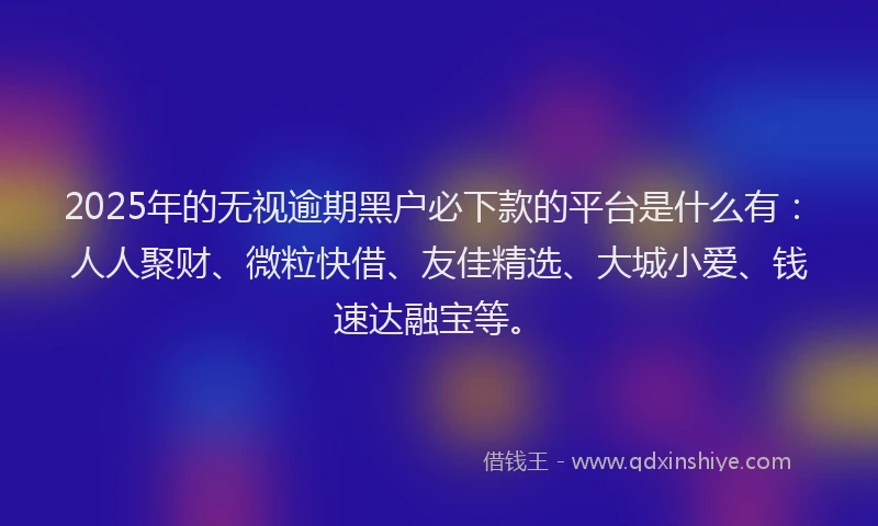 2025年的无视逾期黑户必下款的平台是什么有：人人聚财、微粒快借、友佳精选、大城小爱、钱速达融宝等。