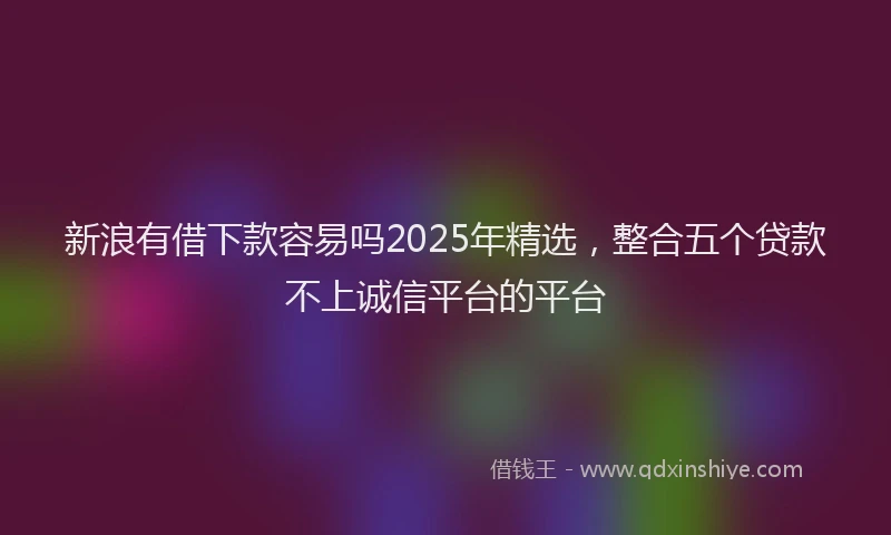 新浪有借下款容易吗2025年精选，整合五个贷款不上诚信平台的平台