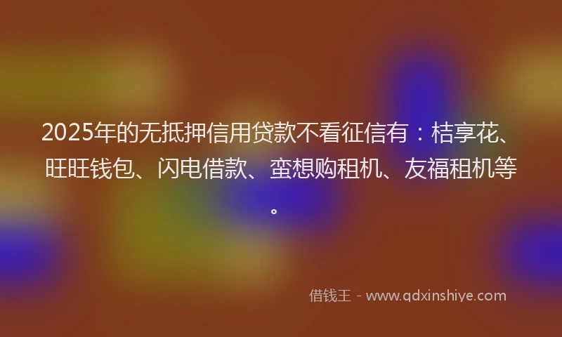 2025年的无抵押信用贷款不看征信有：桔享花、旺旺钱包、闪电借款、蛮想购租机、友福租机等。