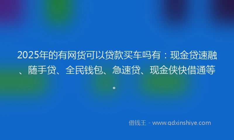 2025年的有网货可以贷款买车吗有：现金贷速融、随手贷、全民钱包、急速贷、现金侠快借通等。