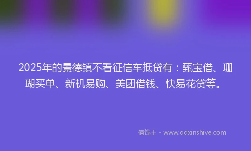 2025年的景德镇不看征信车抵贷有：甄宝借、珊瑚买单、新机易购、美团借钱、快易花贷等。