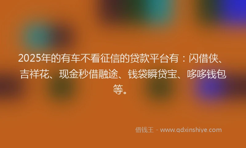 2025年的有车不看征信的贷款平台有：闪借侠、吉祥花、现金秒借融途、钱袋瞬贷宝、哆哆钱包等。