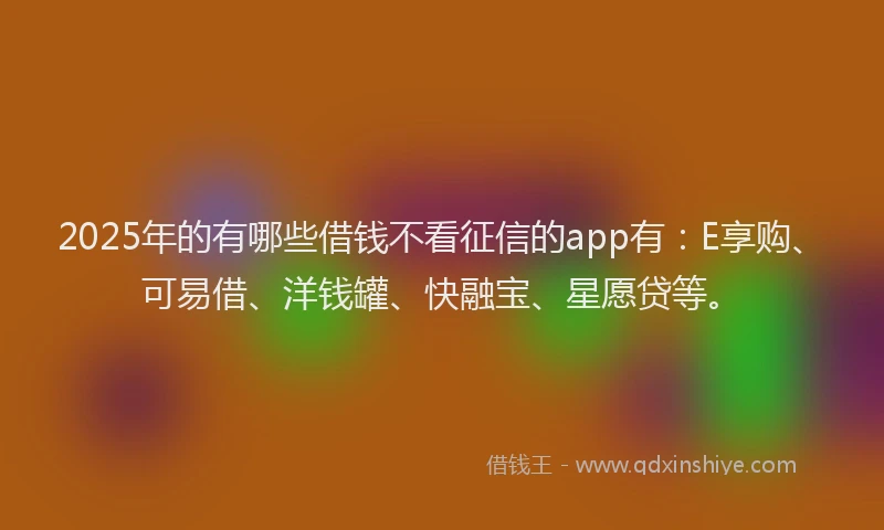 2025年的有哪些借钱不看征信的app有：E享购、可易借、洋钱罐、快融宝、星愿贷等。