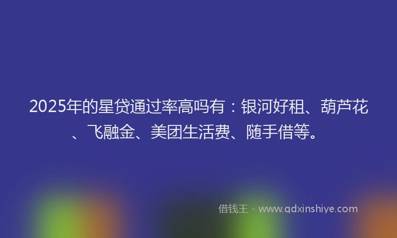 2025年的星贷通过率高吗有：银河好租、葫芦花、飞融金、美团生活费、随手借等。