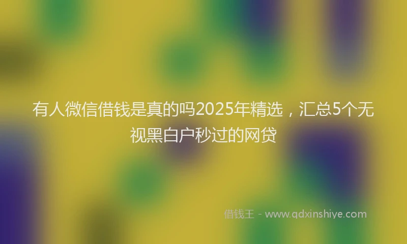 有人微信借钱是真的吗2025年精选，汇总5个无视黑白户秒过的网贷