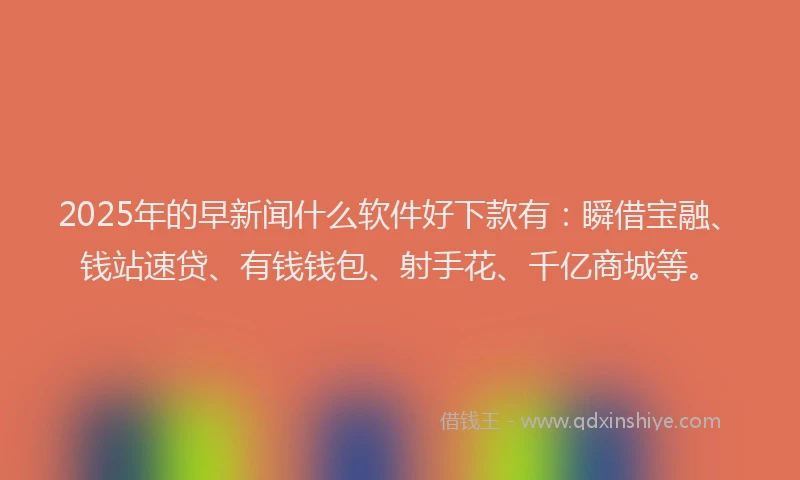 2025年的早新闻什么软件好下款有：瞬借宝融、钱站速贷、有钱钱包、射手花、千亿商城等。