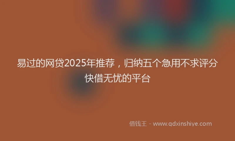 易过的网贷2025年推荐，归纳五个急用不求评分快借无忧的平台