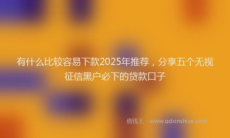 有什么比较容易下款2025年推荐，分享五个无视征信黑户必下的贷款口子