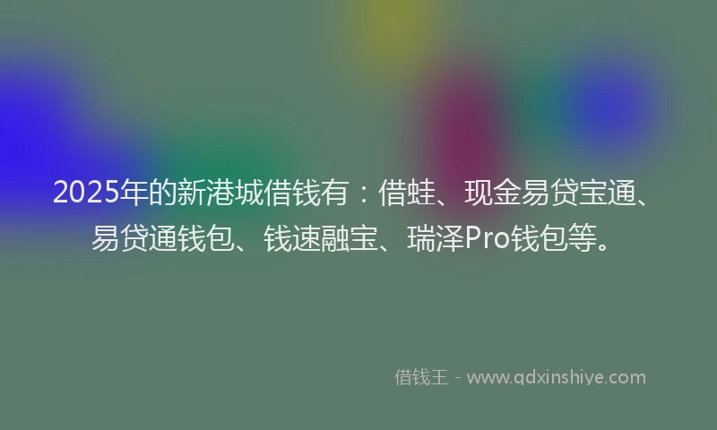 2025年的新港城借钱有：借蛙、现金易贷宝通、易贷通钱包、钱速融宝、瑞泽Pro钱包等。