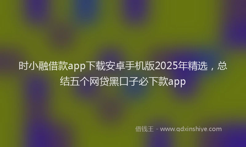 时小融借款app下载安卓手机版2025年精选，总结五个网贷黑口子必下款app