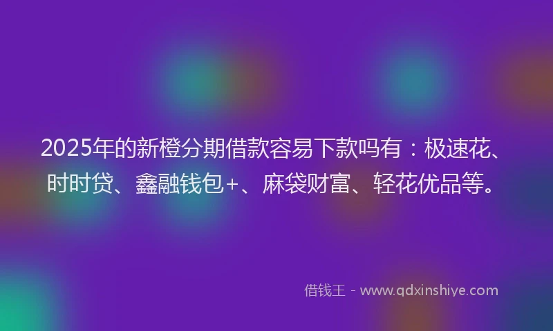 2025年的新橙分期借款容易下款吗有：极速花、时时贷、鑫融钱包+、麻袋财富、轻花优品等。
