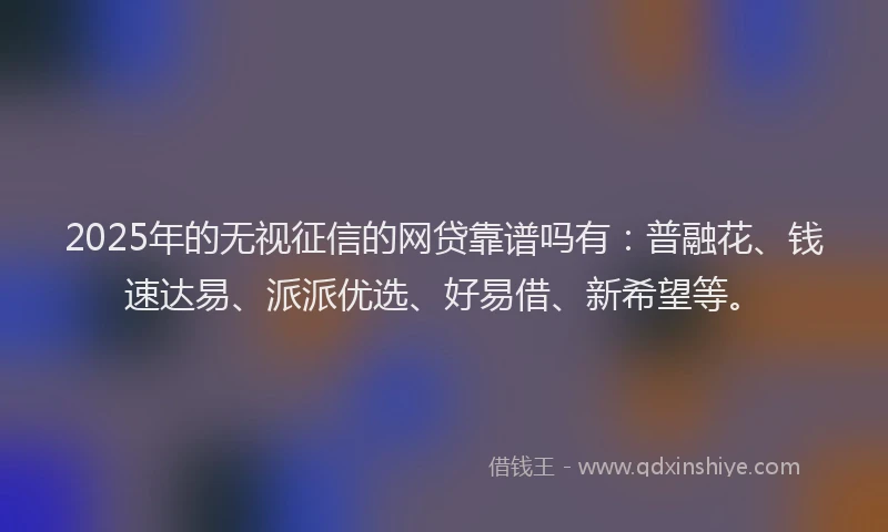 2025年的无视征信的网贷靠谱吗有：普融花、钱速达易、派派优选、好易借、新希望等。
