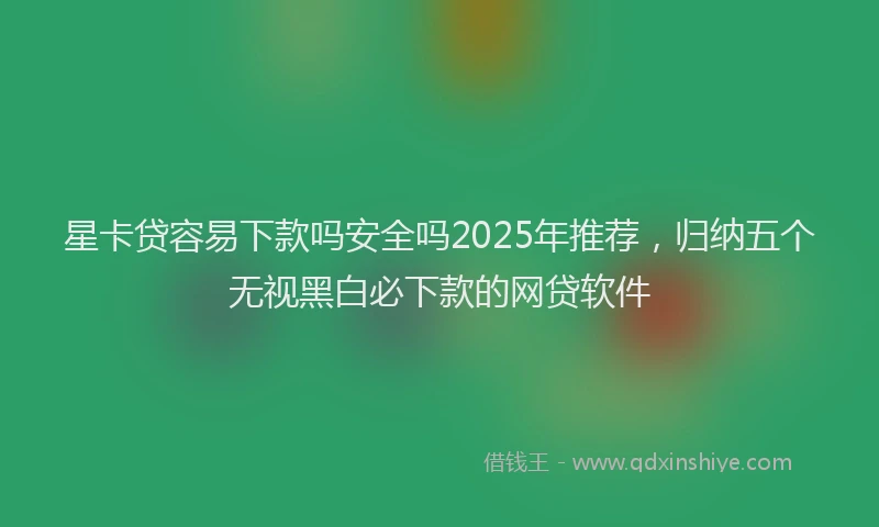 星卡贷容易下款吗安全吗2025年推荐，归纳五个无视黑白必下款的网贷软件