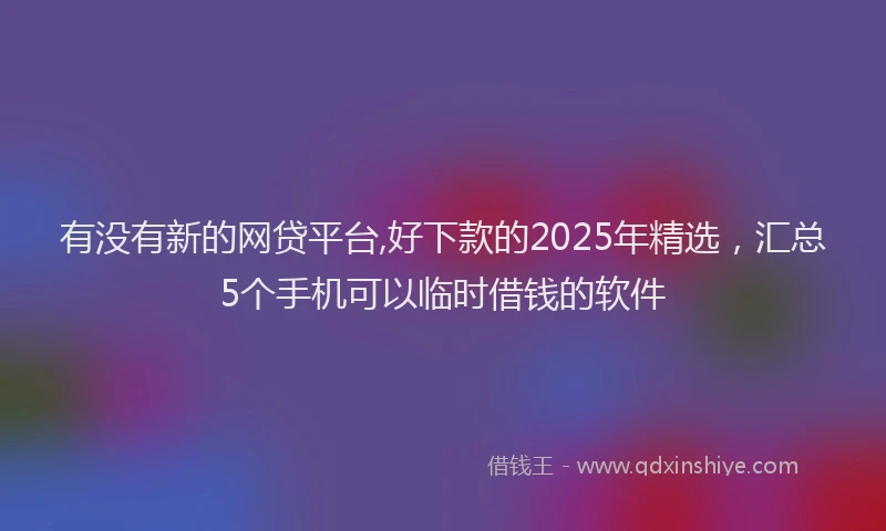 有没有新的网贷平台,好下款的2025年精选，汇总5个手机可以临时借钱的软件