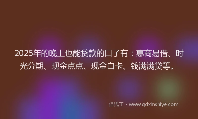 2025年的晚上也能贷款的口子有：惠商易借、时光分期、现金点点、现金白卡、钱满满贷等。