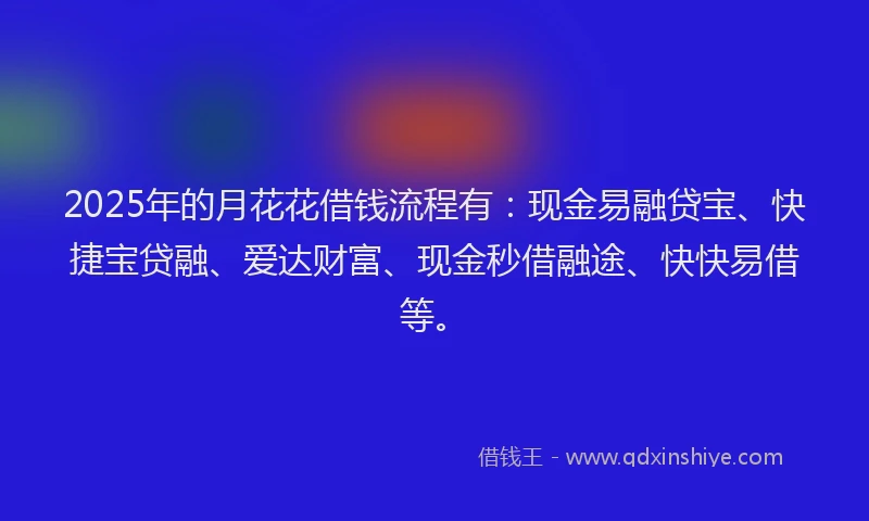 2025年的月花花借钱流程有：现金易融贷宝、快捷宝贷融、爱达财富、现金秒借融途、快快易借等。