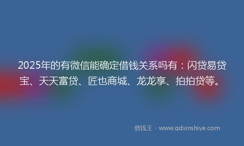 2025年的有微信能确定借钱关系吗有：闪贷易贷宝、天天富贷、匠也商城、龙龙享、拍拍贷等。
