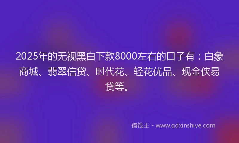 2025年的无视黑白下款8000左右的口子有：白象商城、翡翠信贷、时代花、轻花优品、现金侠易贷等。