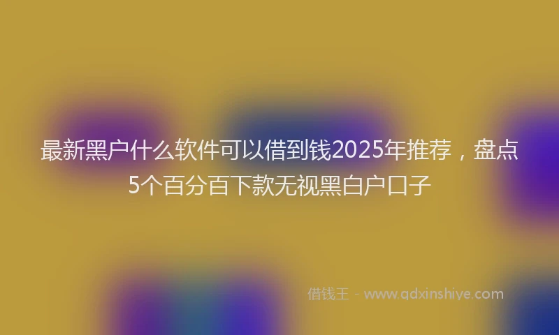 最新黑户什么软件可以借到钱2025年推荐，盘点5个百分百下款无视黑白户口子