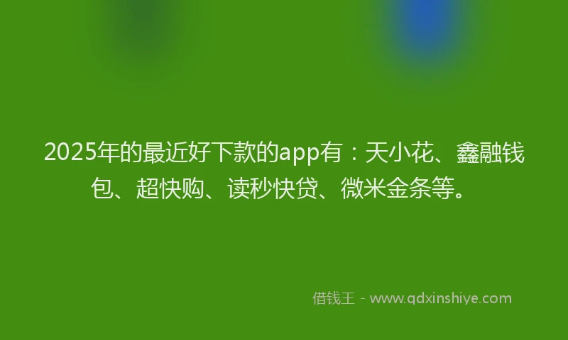 2025年的最近好下款的app有：天小花、鑫融钱包、超快购、读秒快贷、微米金条等。