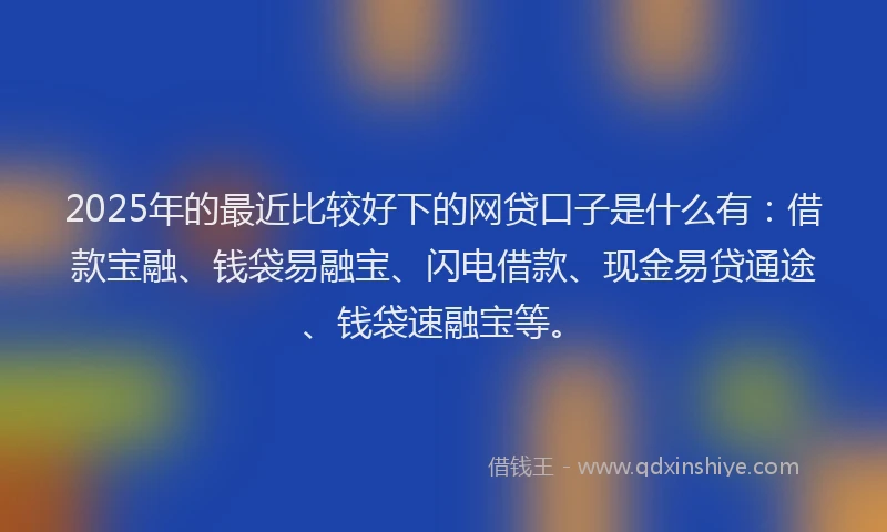 2025年的最近比较好下的网贷口子是什么有：借款宝融、钱袋易融宝、闪电借款、现金易贷通途、钱袋速融宝等。