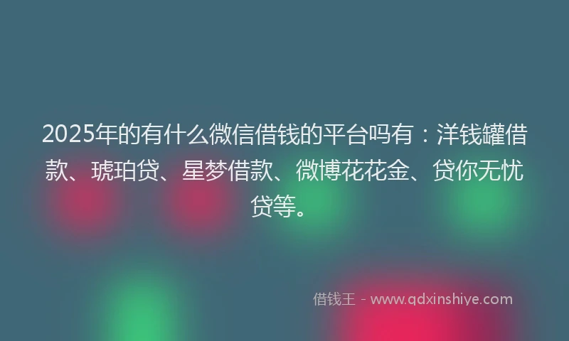 2025年的有什么微信借钱的平台吗有：洋钱罐借款、琥珀贷、星梦借款、微博花花金、贷你无忧贷等。