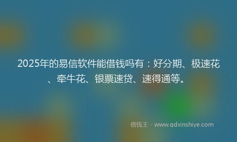 2025年的易信软件能借钱吗有：好分期、极速花、牵牛花、银票速贷、速得通等。