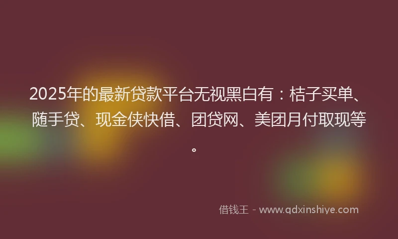 2025年的最新贷款平台无视黑白有：桔子买单、随手贷、现金侠快借、团贷网、美团月付取现等。