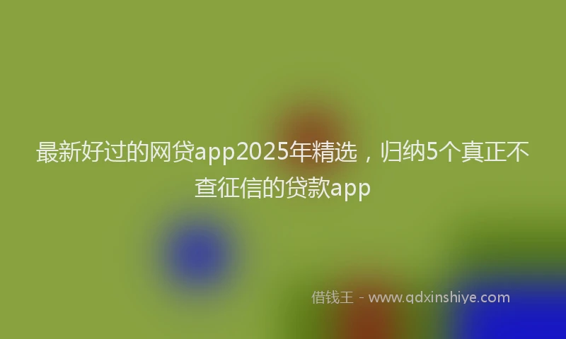 最新好过的网贷app2025年精选，归纳5个真正不查征信的贷款app