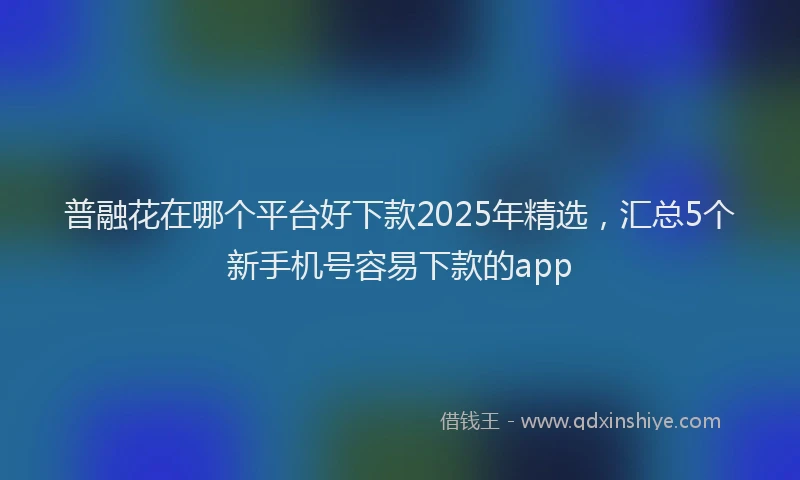 普融花在哪个平台好下款2025年精选，汇总5个新手机号容易下款的app
