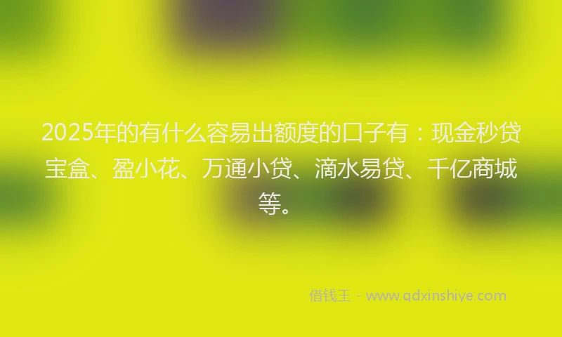 2025年的有什么容易出额度的口子有：现金秒贷宝盒、盈小花、万通小贷、滴水易贷、千亿商城等。