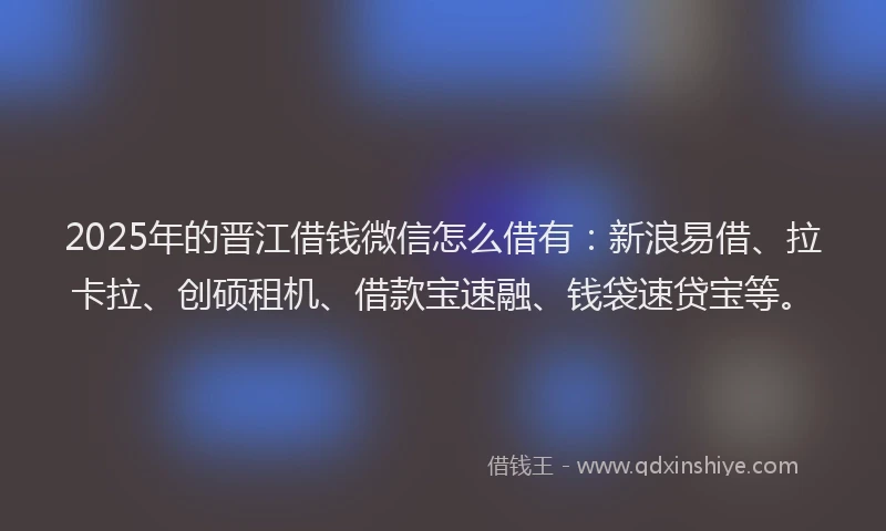 2025年的晋江借钱微信怎么借有：新浪易借、拉卡拉、创硕租机、借款宝速融、钱袋速贷宝等。