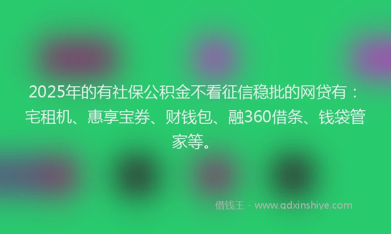 2025年的有社保公积金不看征信稳批的网贷有：宅租机、惠享宝券、财钱包、融360借条、钱袋管家等。