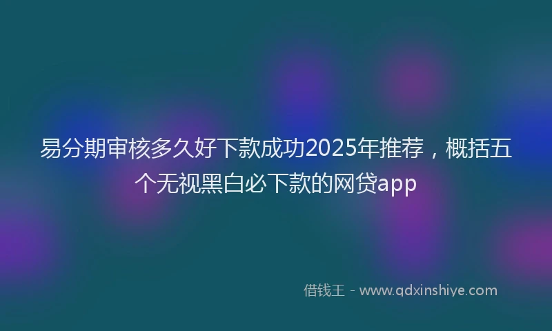 易分期审核多久好下款成功2025年推荐，概括五个无视黑白必下款的网贷app
