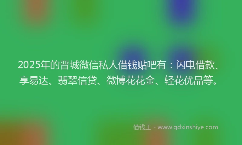 2025年的晋城微信私人借钱贴吧有：闪电借款、享易达、翡翠信贷、微博花花金、轻花优品等。