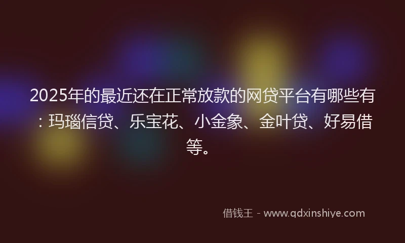 2025年的最近还在正常放款的网贷平台有哪些有：玛瑙信贷、乐宝花、小金象、金叶贷、好易借等。