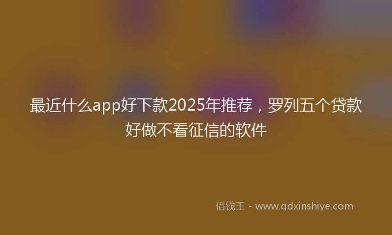 最近什么app好下款2025年推荐，罗列五个贷款好做不看征信的软件