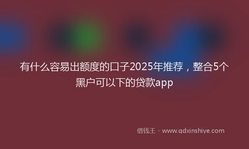 有什么容易出额度的口子2025年推荐，整合5个黑户可以下的贷款app