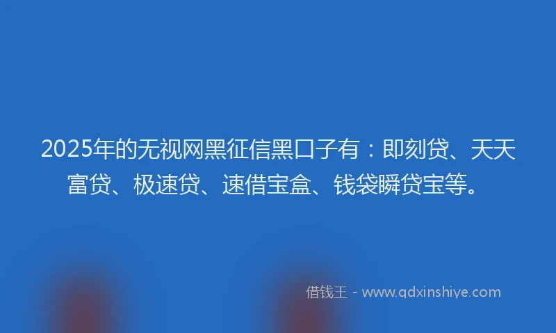 2025年的无视网黑征信黑口子有：即刻贷、天天富贷、极速贷、速借宝盒、钱袋瞬贷宝等。