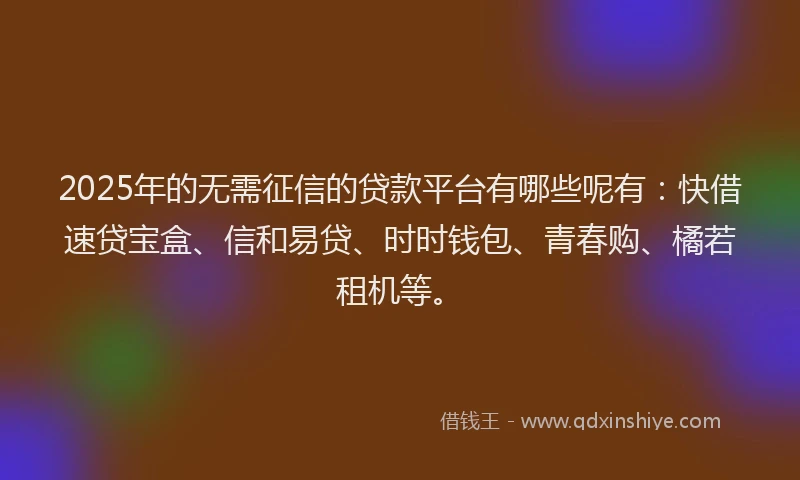 2025年的无需征信的贷款平台有哪些呢有：快借速贷宝盒、信和易贷、时时钱包、青春购、橘若租机等。