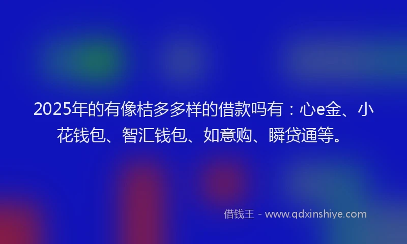 2025年的有像桔多多样的借款吗有：心e金、小花钱包、智汇钱包、如意购、瞬贷通等。