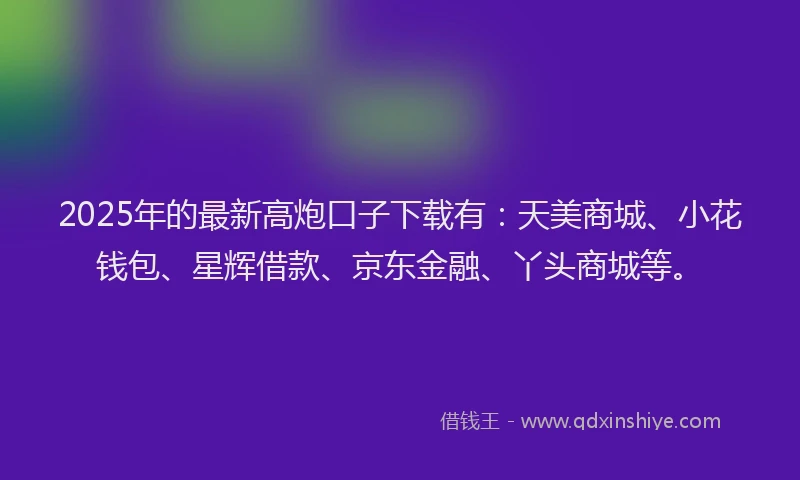 2025年的最新高炮口子下载有：天美商城、小花钱包、星辉借款、京东金融、丫头商城等。