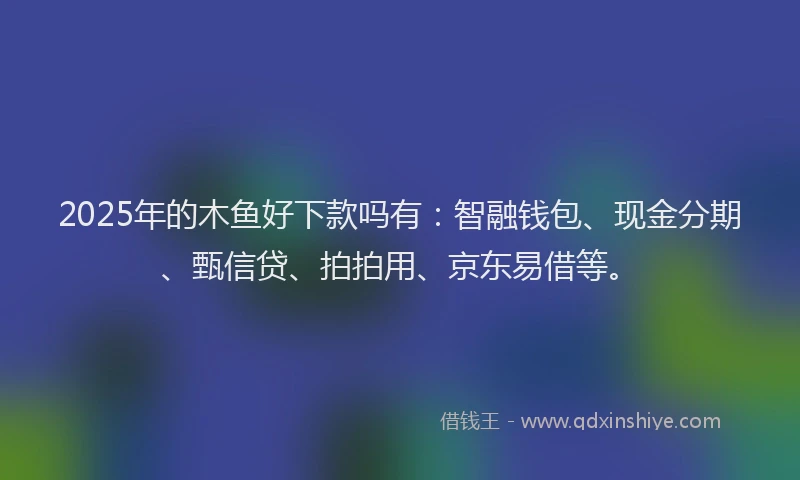 2025年的木鱼好下款吗有：智融钱包、现金分期、甄信贷、拍拍用、京东易借等。