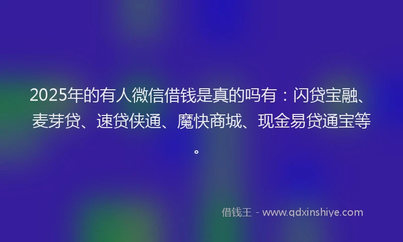2025年的有人微信借钱是真的吗有：闪贷宝融、麦芽贷、速贷侠通、魔快商城、现金易贷通宝等。