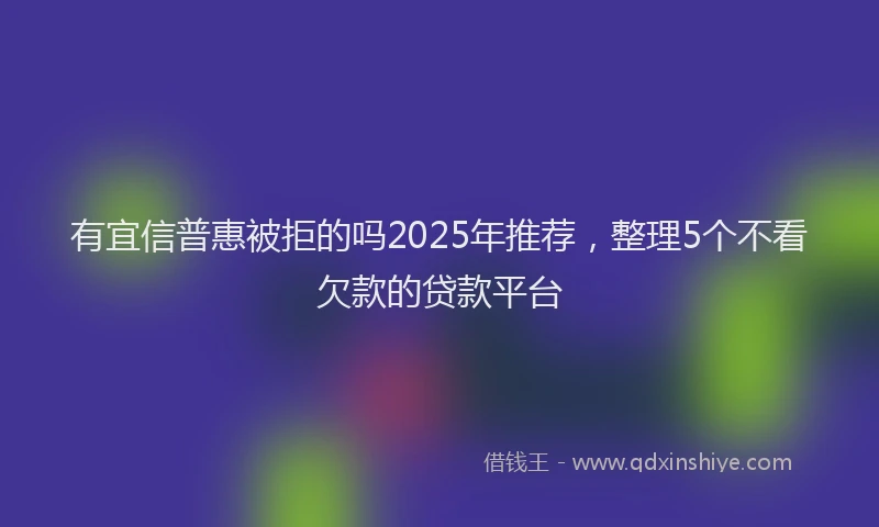 有宜信普惠被拒的吗2025年推荐，整理5个不看欠款的贷款平台