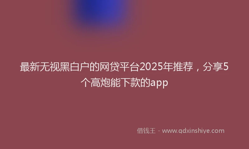最新无视黑白户的网贷平台2025年推荐，分享5个高炮能下款的app