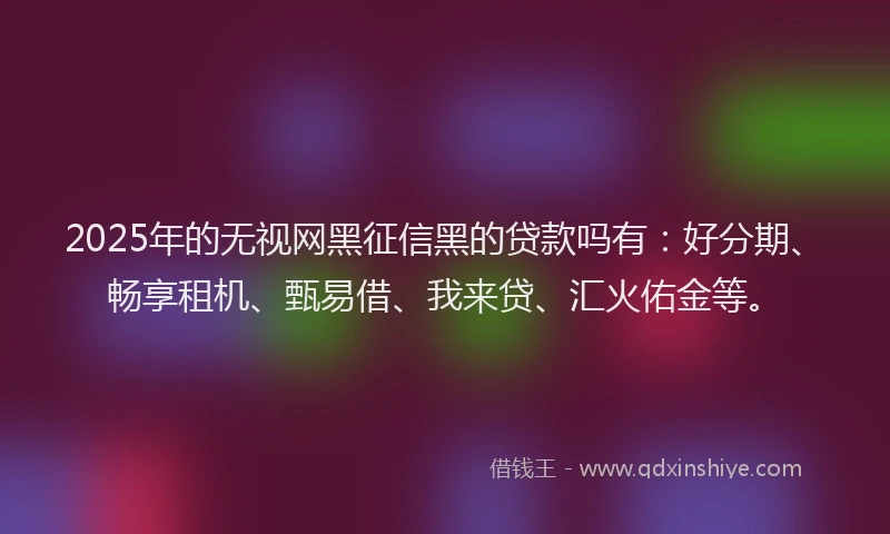 2025年的无视网黑征信黑的贷款吗有：好分期、畅享租机、甄易借、我来贷、汇火佑金等。