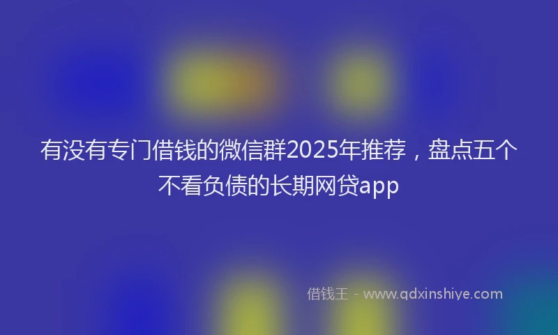 有没有专门借钱的微信群2025年推荐，盘点五个不看负债的长期网贷app